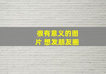 很有意义的图片 想发朋友圈